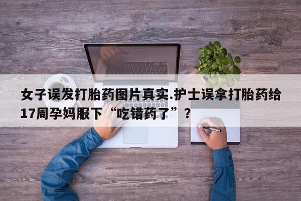 网上打胎药私人店,打胎药专卖女子误发打胎药图片真实.护士误拿打胎药给17周孕妈服下“吃错药了”？