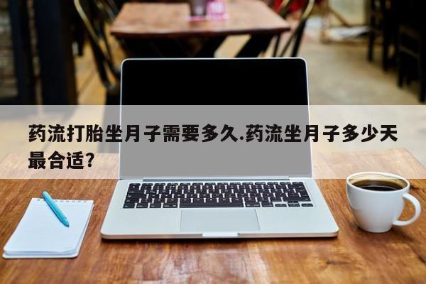 网上打胎药私人店,打胎药专卖药流打胎坐月子需要多久.药流坐月子多少天最合适？