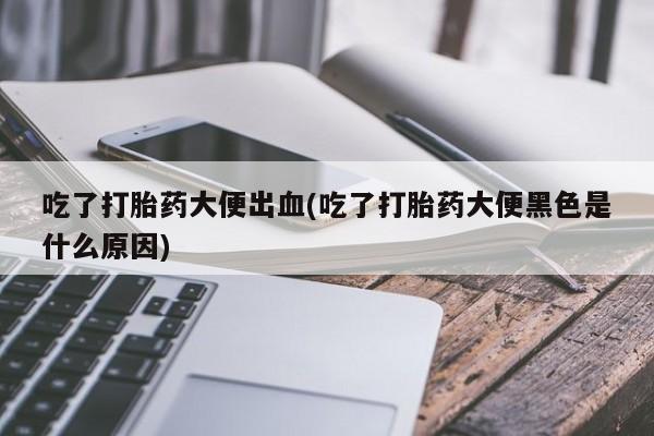 网上打胎药私人店,打胎药专卖吃了打胎药大便出血(吃了打胎药大便黑色是什么原因)