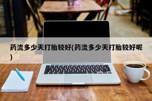 网上打胎药私人店,打胎药专卖药流多少天打胎较好(药流多少天打胎较好呢)
