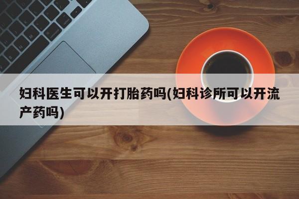 网上打胎药私人店,打胎药专卖妇科医生可以开打胎药吗(妇科诊所可以开流产药吗)