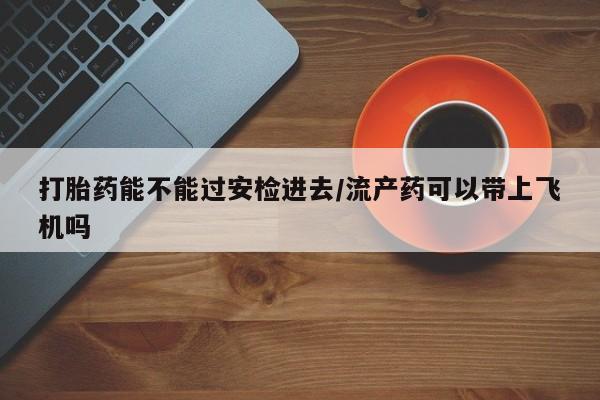 网上打胎药私人店,打胎药专卖打胎药能不能过安检进去/流产药可以带上飞机吗