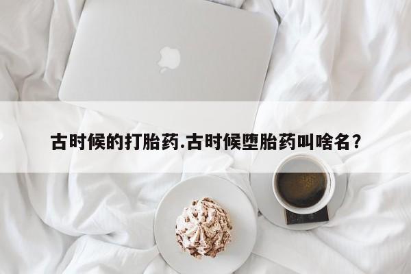 网上打胎药私人店,打胎药专卖古时候的打胎药.古时候堕胎药叫啥名？