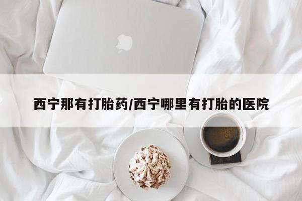 网上打胎药私人店,打胎药专卖西宁那有打胎药/西宁哪里有打胎的医院
