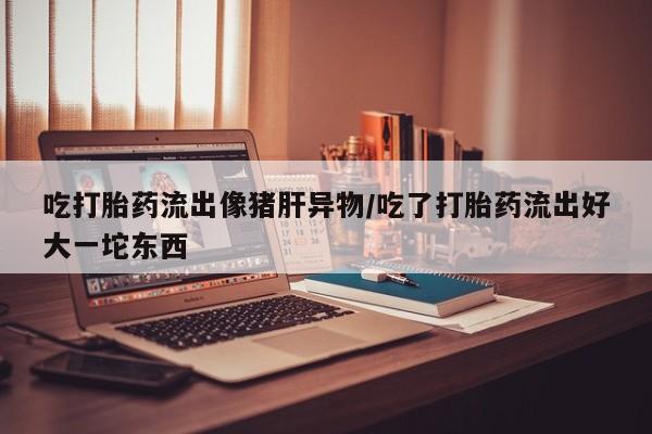网上打胎药私人店,打胎药专卖吃打胎药流出像猪肝异物/吃了打胎药流出好大一坨东西
