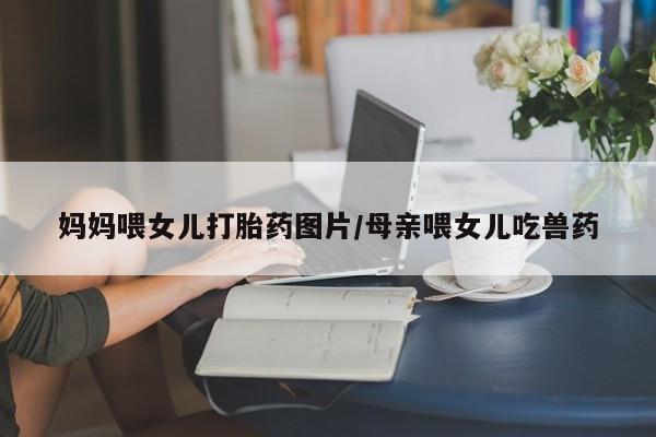网上打胎药私人店,打胎药专卖妈妈喂女儿打胎药图片/母亲喂女儿吃兽药