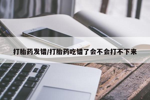 网上打胎药私人店,打胎药专卖打胎药发错/打胎药吃错了会不会打不下来