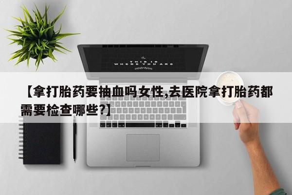 网上打胎药私人店,打胎药专卖【拿打胎药要抽血吗女性,去医院拿打胎药都需要检查哪些?】