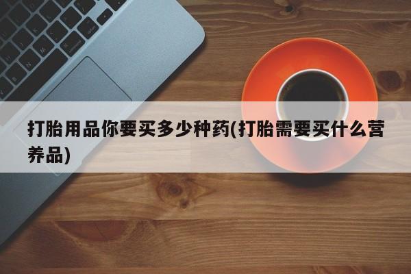 网上打胎药私人店,打胎药专卖打胎用品你要买多少种药(打胎需要买什么营养品)