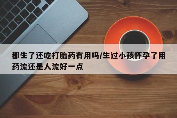 网上打胎药私人店,打胎药专卖都生了还吃打胎药有用吗/生过小孩怀孕了用药流还是人流好一点