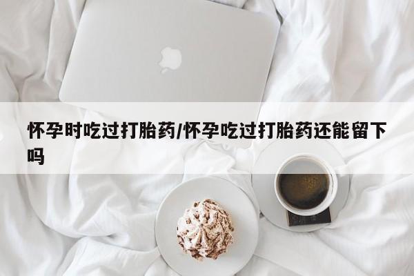 网上打胎药私人店,打胎药专卖怀孕时吃过打胎药/怀孕吃过打胎药还能留下吗