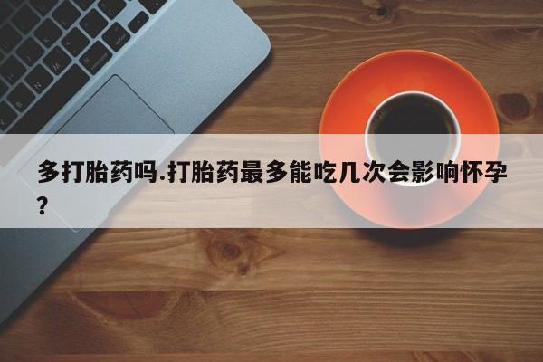 网上打胎药私人店,打胎药专卖多打胎药吗.打胎药最多能吃几次会影响怀孕？