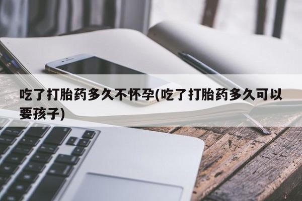 网上打胎药私人店,打胎药专卖吃了打胎药多久不怀孕(吃了打胎药多久可以要孩子)