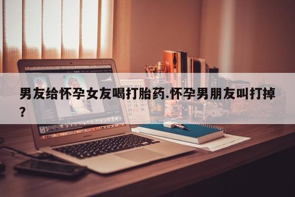 网上打胎药私人店,打胎药专卖男友给怀孕女友喝打胎药.怀孕男朋友叫打掉？