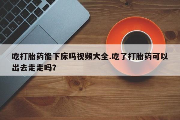 网上打胎药私人店,打胎药专卖吃打胎药能下床吗视频大全.吃了打胎药可以出去走走吗？