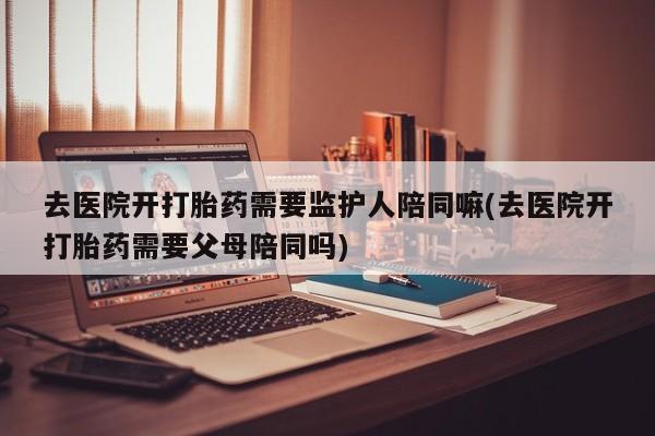 网上打胎药私人店,打胎药专卖去医院开打胎药需要监护人陪同嘛(去医院开打胎药需要父母陪同吗)