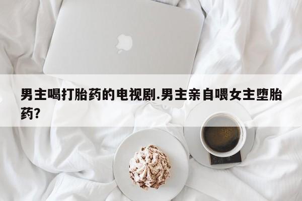 网上打胎药私人店,打胎药专卖男主喝打胎药的电视剧.男主亲自喂女主堕胎药？