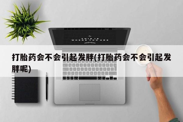 网上打胎药私人店,打胎药专卖打胎药会不会引起发胖(打胎药会不会引起发胖呢)