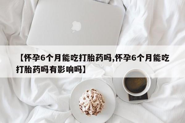 网上打胎药私人店,打胎药专卖【怀孕6个月能吃打胎药吗,怀孕6个月能吃打胎药吗有影响吗】