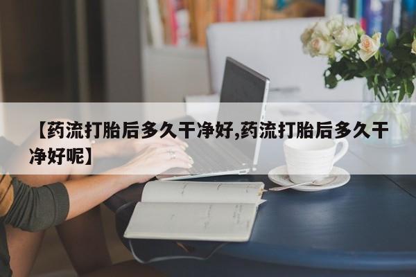 网上打胎药私人店,打胎药专卖【药流打胎后多久干净好,药流打胎后多久干净好呢】