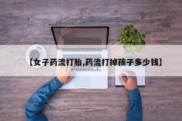 网上打胎药私人店,打胎药专卖【女子药流打胎,药流打掉孩子多少钱】