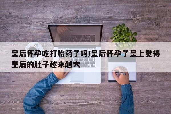 网上打胎药私人店,打胎药专卖皇后怀孕吃打胎药了吗/皇后怀孕了皇上觉得皇后的肚子越来越大
