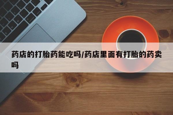 网上打胎药私人店,打胎药专卖药店的打胎药能吃吗/药店里面有打胎的药卖吗