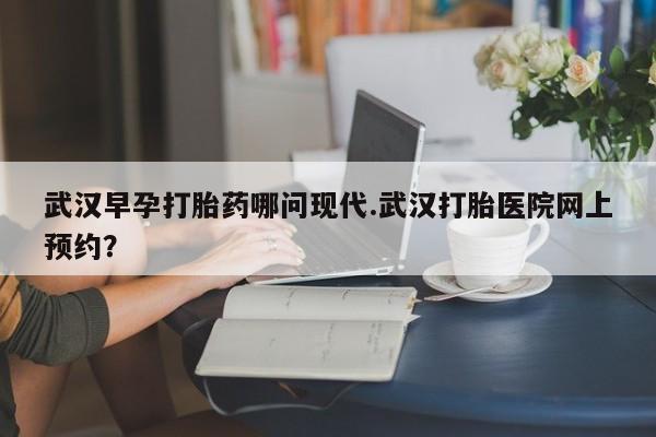 网上打胎药私人店,打胎药专卖武汉早孕打胎药哪问现代.武汉打胎医院网上预约？