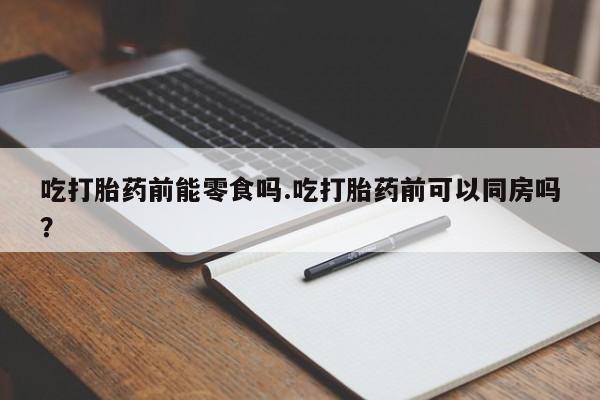 网上打胎药私人店,打胎药专卖吃打胎药前能零食吗.吃打胎药前可以同房吗？