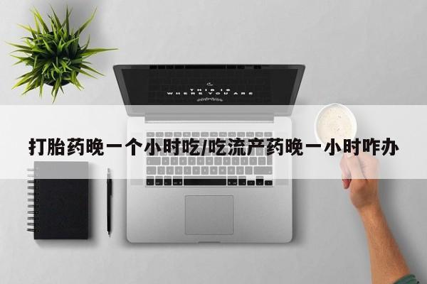网上打胎药私人店,打胎药专卖打胎药晚一个小时吃/吃流产药晚一小时咋办