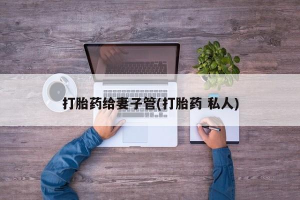 网上打胎药私人店,打胎药专卖打胎药给妻子管(打胎药 私人)