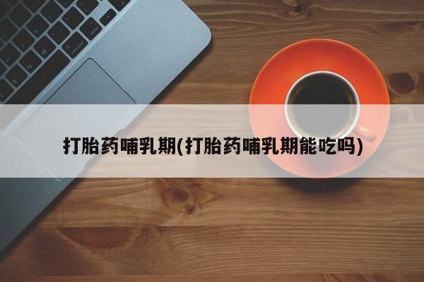 网上打胎药私人店,打胎药专卖打胎药哺乳期(打胎药哺乳期能吃吗)