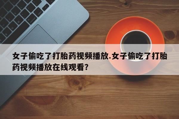网上打胎药私人店,打胎药专卖女子偷吃了打胎药视频播放.女子偷吃了打胎药视频播放在线观看？