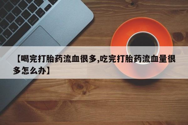 网上打胎药私人店,打胎药专卖【喝完打胎药流血很多,吃完打胎药流血量很多怎么办】