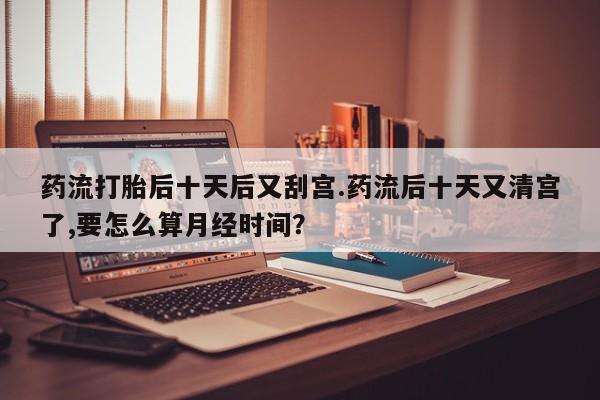 网上打胎药私人店,打胎药专卖药流打胎后十天后又刮宫.药流后十天又清宫了,要怎么算月经时间？