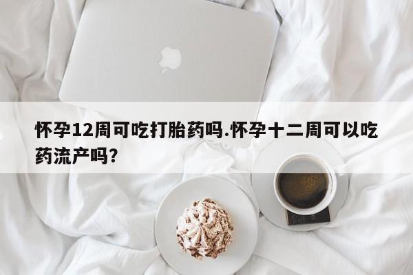 网上打胎药私人店,打胎药专卖怀孕12周可吃打胎药吗.怀孕十二周可以吃药流产吗？