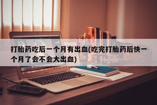 网上打胎药私人店,打胎药专卖打胎药吃后一个月有出血(吃完打胎药后快一个月了会不会大出血)
