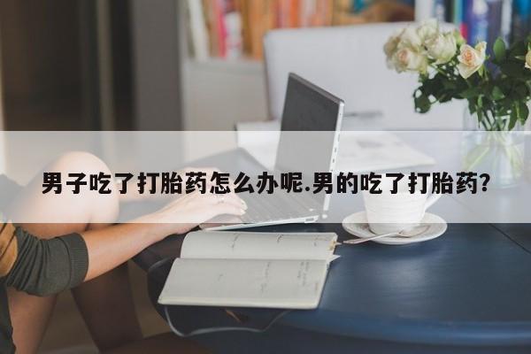 网上打胎药私人店,打胎药专卖男子吃了打胎药怎么办呢.男的吃了打胎药？