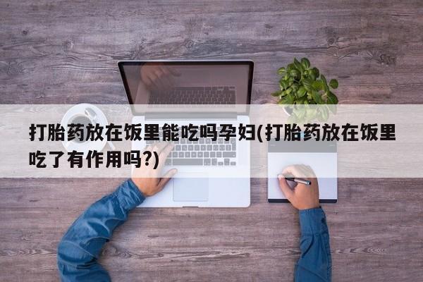 网上打胎药私人店,打胎药专卖打胎药放在饭里能吃吗孕妇(打胎药放在饭里吃了有作用吗?)