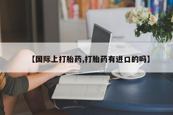 网上打胎药私人店,打胎药专卖【国际上打胎药,打胎药有进口的吗】