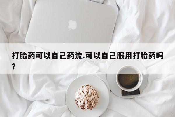 网上打胎药私人店,打胎药专卖打胎药可以自己药流.可以自己服用打胎药吗？