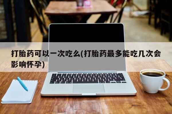 网上打胎药私人店,打胎药专卖打胎药可以一次吃么(打胎药最多能吃几次会影响怀孕)