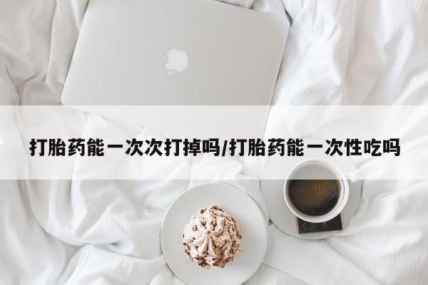 网上打胎药私人店,打胎药专卖打胎药能一次次打掉吗/打胎药能一次性吃吗