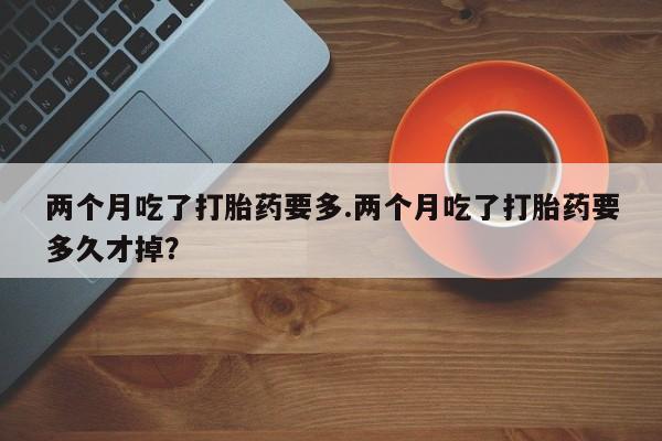 网上打胎药私人店,打胎药专卖两个月吃了打胎药要多.两个月吃了打胎药要多久才掉？