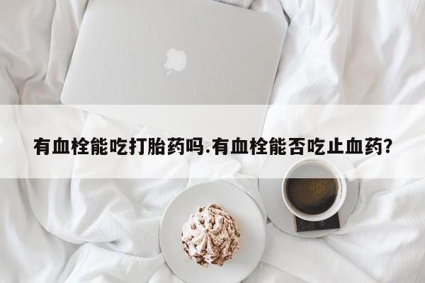 网上打胎药私人店,打胎药专卖有血栓能吃打胎药吗.有血栓能否吃止血药？