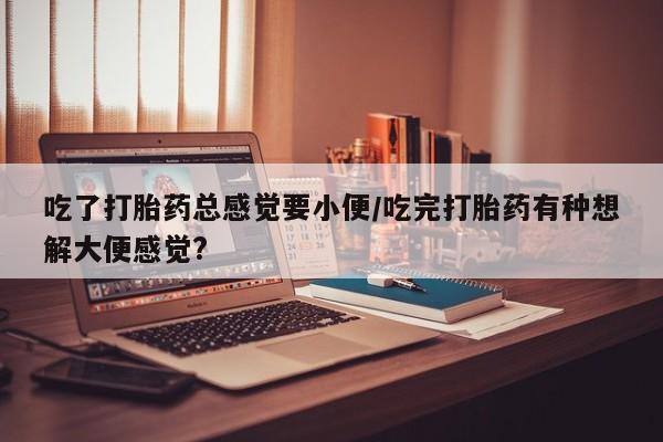网上打胎药私人店,打胎药专卖吃了打胎药总感觉要小便/吃完打胎药有种想解大便感觉?