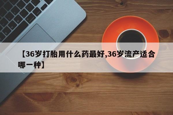 网上打胎药私人店,打胎药专卖【36岁打胎用什么药最好,36岁流产适合哪一种】